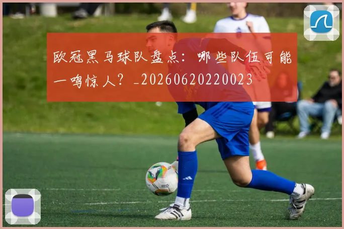 欧冠黑马球队盘点:哪些队伍可能一鸣惊人?_20260620220023