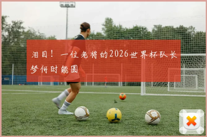 泪目！一位老将的2026世界杯队长梦何时能圆