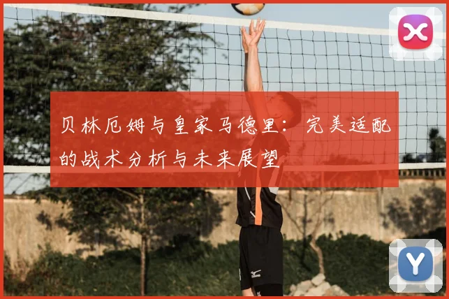 贝林厄姆与皇家马德里：完美适配的战术分析与未来展望