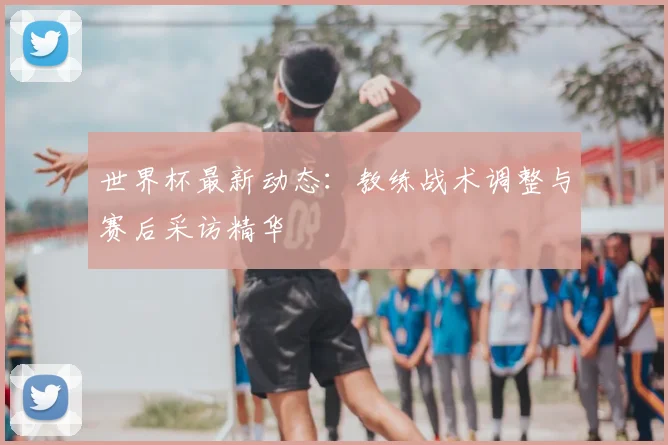 世界杯最新动态:教练战术调整与赛后采访精华