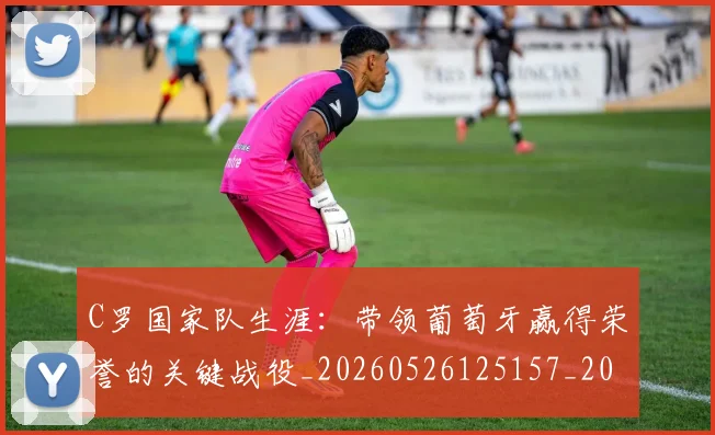 C罗国家队生涯:带领葡萄牙赢得荣誉的关键战役_20260526125157_20260702041750