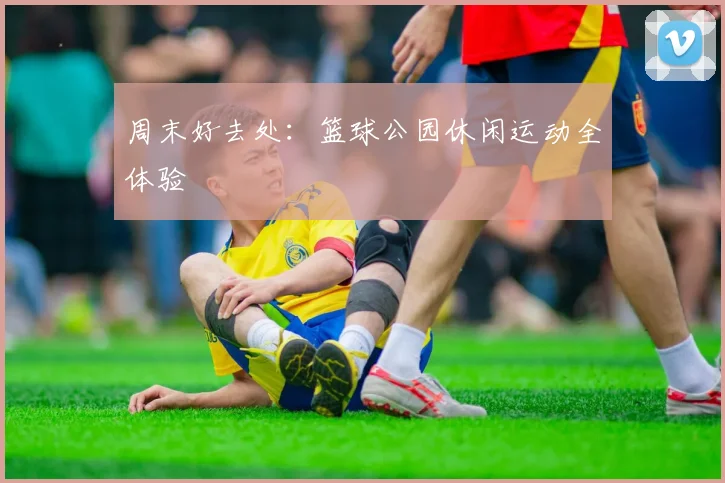 周末好去处:篮球公园休闲运动全体验