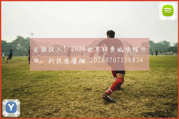 巨额投入!2026世界杯费城场馆升级,科技感爆棚_20260707150834