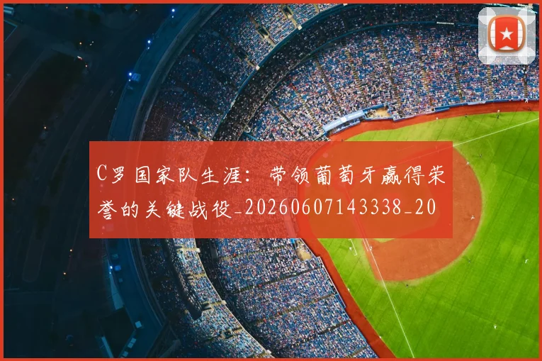 C罗国家队生涯：带领葡萄牙赢得荣誉的关键战役_20260607143338_20260702041752