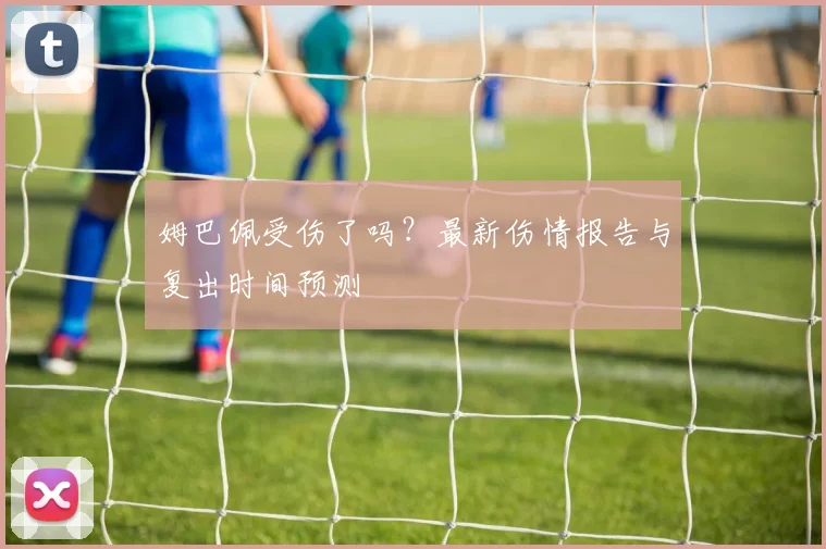 姆巴佩受伤了吗？最新伤情报告与复出时间预测