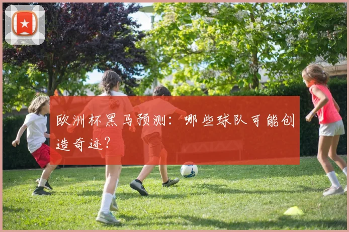 欧洲杯黑马预测:哪些球队可能创造奇迹?
