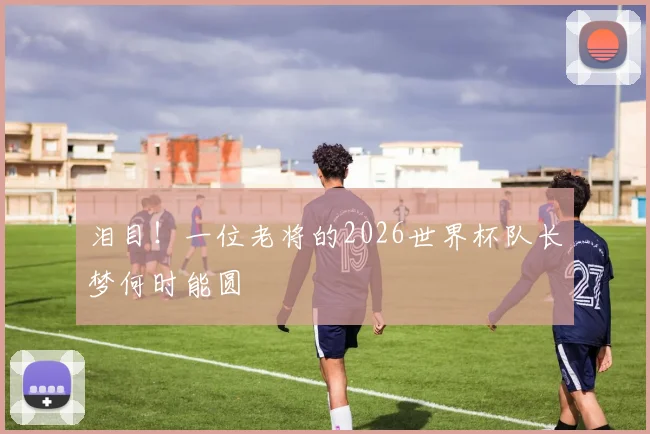 泪目！一位老将的2026世界杯队长梦何时能圆