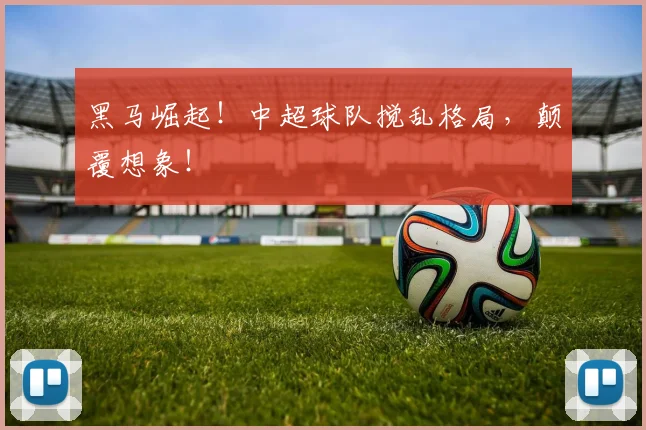 黑马崛起！中超球队搅乱格局，颠覆想象！