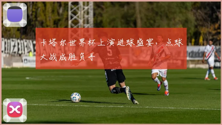 卡塔尔世界杯上演进球盛宴，点球大战成胜负手