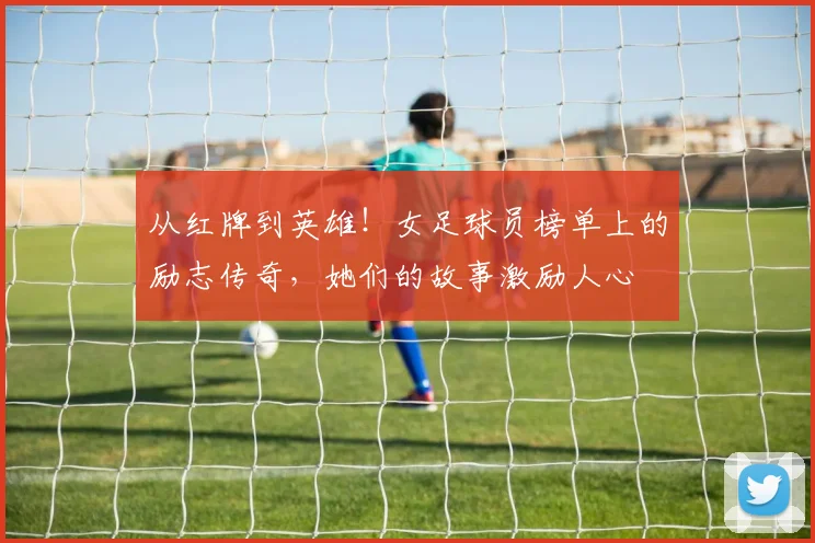 从红牌到英雄！女足球员榜单上的励志传奇，她们的故事激励人心