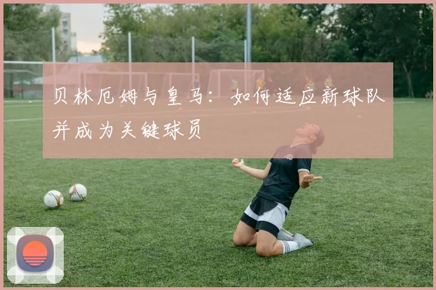贝林厄姆与皇马：如何适应新球队并成为关键球员