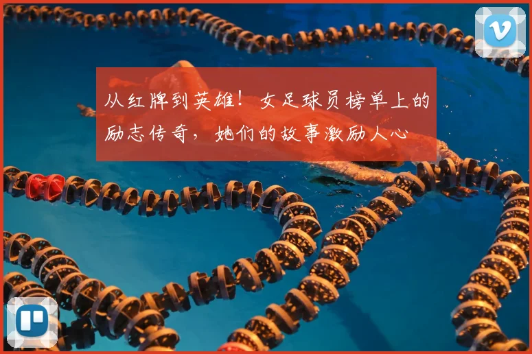 从红牌到英雄！女足球员榜单上的励志传奇，她们的故事激励人心