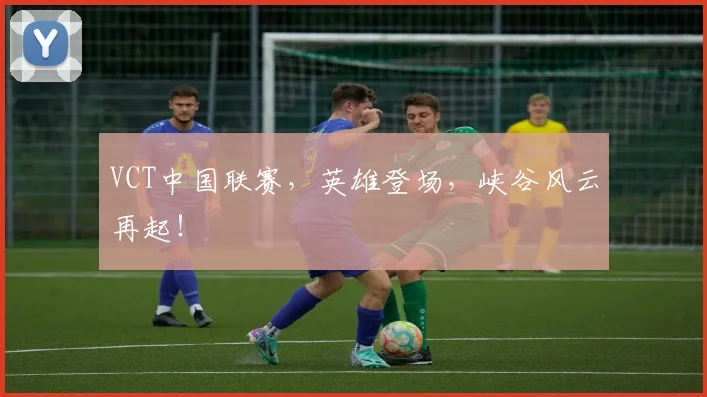 VCT中国联赛，英雄登场，峡谷风云再起！