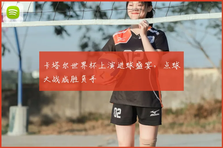 卡塔尔世界杯上演进球盛宴，点球大战成胜负手