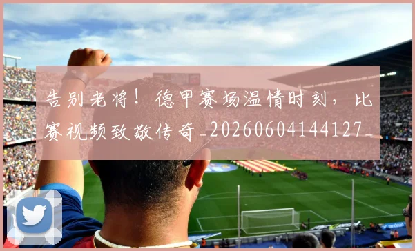 告别老将!德甲赛场温情时刻,比赛视频致敬传奇_20260604144127_20260704175840