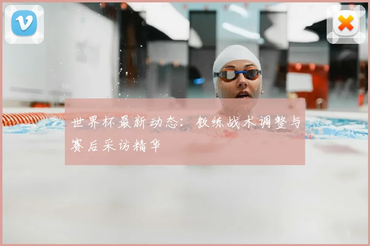 世界杯最新动态：教练战术调整与赛后采访精华