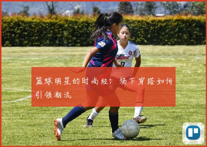 篮球明星的时尚经：场下穿搭如何引领潮流