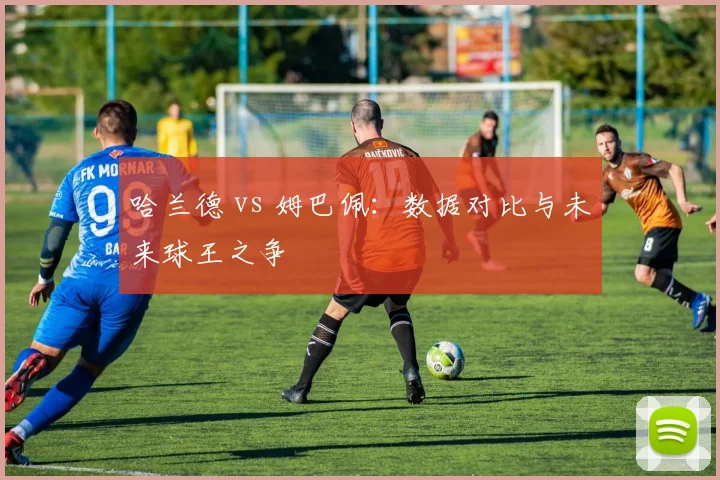 哈兰德 vs 姆巴佩：数据对比与未来球王之争