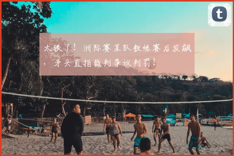 太狠了！洲际赛某队教练赛后发飙，矛头直指裁判争议判罚！
