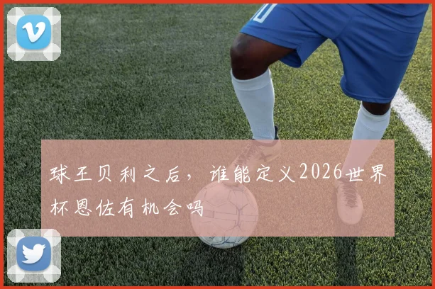 球王贝利之后，谁能定义2026世界杯恩佐有机会吗