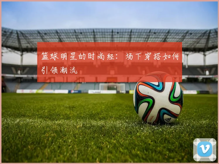 篮球明星的时尚经：场下穿搭如何引领潮流