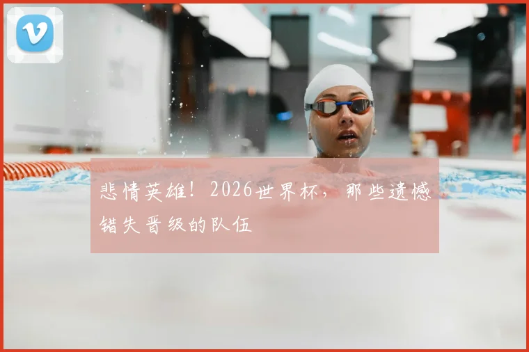 悲情英雄！2026世界杯，那些遗憾错失晋级的队伍